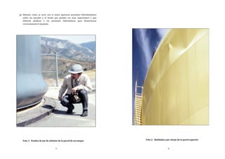 5
g) Además, como se verá, con el sismo aparecen presiones hidrodinámicas
sobre las paredes y el fondo que pueden ser muy importantes y que
deberán añadirse a las presiones hidrostáticas para dimensionar
correctamente el depósito.
Foto 1. Pandeo de pie de elefante de la pared de un tanque
6
Foto 2. Abolladura por oleaje de la pared superior
 