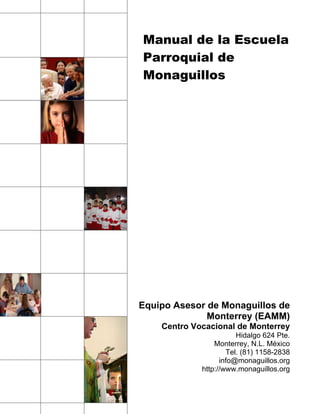 Manual de la Escuela
Parroquial de
Monaguillos




Equipo Asesor de Monaguillos de
              Monterrey (EAMM)
    Centro Vocacional de Monterrey
                        Hidalgo 624 Pte.
                 Monterrey, N.L. México
                     Tel. (81) 1158-2838
                   info@monaguillos.org
             http://www.monaguillos.org
 