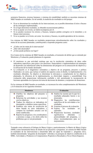 SUBSECRETARIA DE ESTADO DE INDUSTRIA
PROGRAMA INCUBADORAS DE EMPRESAS
Página12
asistencia financiera, recursos humanos y sistemas de contabilidad, también se necesitan sistemas de
M&E basados en resultados. En tal sentido, la medición de resultados es útil porque:
 Si no se determinan los resultados de las intervenciones, no es posible determinar el éxito o fracaso
de las estrategias implementadas.
 Si se logra demostrar resultados, se obtendrá reconocimiento público.
 Si no se puede ver el éxito, no habrá recompensa por él.
 Si no pueden reconocer los errores y fracasos, tampoco podrán corregirse en lo inmediato y en
futuras intervenciones.
 Si no se pueden ver el éxito, así como los errores y fracasos, no podrá aprenderse de los mismos.
Los sistemas de M&E basados en resultados proporcionan retroalimentación sobre los resultados y
metas de las acciones planteadas, contribuyendo a responder preguntas como:
 ¿Cuáles son las metas de la intervención?
 ¿Han sido alcanzadas?
 ¿Cómo puede probarse ese logro?
En el marco de los sistemas de M&E basados en resultados, al momento de definir que se entiende por
Monitoreo y Evaluación, puede plantearse lo siguiente:
 El monitoreo es una actividad continua que usa la recolección sistemática de datos sobre
indicadores específicos, para guiar a los directores, financiadores e implementadores de estrategias
de desarrollo con información sobre las dimensiones del progreso en la consecución de objetivos y
la utilización de los fondos destinados.
 La evaluación es el diagnóstico sistemático y objetivo de un programa, proyecto o política
finalizada o en curso, que incluye el análisis de aspectos como el diseño, la implementación y los
resultados obtenidos. Su objetivo es determinar la relevancia y cumplimiento de los objetivos
planteados, la eficiencia de la implementación, su efectividad, impacto y sostenibilidad. Una
evaluación debe proporcionar información confiable y útil, permitiendo la incorporación de
lecciones aprendidas en el proceso de toma de decisiones de donantes y recipientes de donaciones.
En los sistemas de M&E basados en resultados, se reconocen los roles complementarios del Monitoreo
y la Evaluación en los siguientes términos:
Monitoreo Evaluación
Clarifica los objetivos del proyecto o
programa.
Relaciona las actividades y sus recursos
con los objetivos.
Traduce los objetivos en indicadores de
desempeño y establece metas específicas.
Establece una rutina de recolección de
datos basada en estos indicadores y
compara los resultados actuales con las
metas establecidas.
Reporta los progresos a los coordinadores
y personas a cargo, y los alerta sobre los
problemas que se van presentando.
Analiza las razones por la que los
resultados planeados fueron o no
alcanzados.
Diagnostica las contribuciones
específicas de las actividades a los
resultados.
Examina el proceso de evaluación.
Explora los resultados no
esperados.
Proporciona lecciones, resultados
significativos obtenidos y
potencialidades del programa, y
ofrece recomendaciones para su
mejoramiento.
Tomando como referencia el Enfoque de Marco Lógico y particularmente, la Matriz de Marco Lógico
(MML) como herramienta básica de diseño de los proyectos o programas, un sistema de M&E basado
en resultados de las intervenciones a desarrollar debe ser capaz de responder a preguntas clave,
también denominadas “preguntas de desempeño” referidas a la jerarquía de objetivos establecida en la
MML: Actividades y Productos (o Componentes), Propósito (o Resultado) y Fin (o Efecto/Impacto).
 