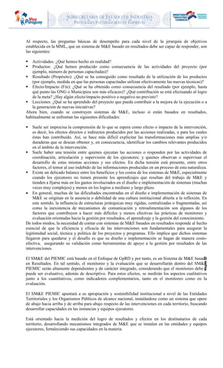 SUBSECRETARIA DE ESTADO DE INDUSTRIA
PROGRAMA INCUBADORAS DE EMPRESAS
Página13
Al respecto, las preguntas básicas de desempeño para cada nivel de la jerarquía de objetivos
establecida en la MML, que un sistema de M&E basado en resultados debe ser capaz de responder, son
las siguientes:
 Actividades: ¿Qué hemos hecho en realidad?
 Productos: ¿Qué hemos producido como consecuencia de las actividades del proyecto (por
ejemplo, número de personas capacitadas)?
 Resultado (Propósito): ¿Qué se ha conseguido como resultado de la utilización de los productos
(por ejemplo, medida en que las personas capacitadas utilizan efectivamente las nuevas técnicas)?
 Efecto/Impacto (Fin): ¿Qué se ha obtenido como consecuencia del resultado (por ejemplo, hasta
qué punto las ONG o Municipios son más eficaces)? ¿Qué contribución se está efectuando al logro
de la meta? ¿Hay algún efecto/impacto positivo o negativo no previsto?
 Lecciones: ¿Qué se ha aprendido del proyecto que pueda contribuir a la mejora de la ejecución o a
la generación de nuevas iniciativas?
Ahora bien, cuando se construyen sistemas de M&E, incluso si están basados en resultados,
habitualmente se enfrentan las siguientes dificultades:
 Suele ser imprecisa la comprensión de lo que se espera como efecto o impacto de la intervención,
es decir, los efectos directos e indirectos producidos por las acciones realizadas, o para los cuales
éstas han contribuido. Así, se hace más difícil explicitar las transformaciones más amplias y/o
duraderas que se desean obtener y, en consecuencia, identificar los cambios relevantes producidos
en el ámbito de la intervención.
 Suele haber una tensión entre quienes ejecutan las acciones o responden por las actividades de
coordinación, articulación y supervisión de los ejecutores; y quienes observan o supervisan el
desarrollo de estas mismas acciones y sus efectos. En dicha tensión está presente, entre otros
factores, el temor al uso indebido de las informaciones producidas en un proceso de esta naturaleza.
 Existe un delicado balance entre los beneficios y los costos de los sistemas de M&E, especialmente
cuando los ejecutores no tienen presente los aprendizajes que resultan del trabajo de M&E y
tienden a fijarse más en los gastos involucrados en el diseño e implementación de sistemas (muchas
veces muy complejos) y menos en los logros a mediano y largo plazo.
 En general, muchas de las dificultades encontradas en el diseño e implementación de sistemas de
M&E se originan en la ausencia o debilidad de una cultura institucional abierta a la reflexión. En
este sentido, la influencia de estructuras jerárquicas muy rígidas, centralizadas o fragmentadas, así
como la inexistencia de mecanismos de comunicación y retroalimentación son algunos de los
factores que contribuyen a hacer más difíciles y menos efectivas las prácticas de monitoreo y
evaluación orientadas hacia la gestión por resultados, el aprendizaje y la gestión del conocimiento.
De todos modos, la necesidad de contar con sistemas de M&E basados en resultados responde al hecho
esencial de que la eficiencia y eficacia de las intervenciones son fundamentales para asegurar la
legitimidad social, técnica y política de los proyectos y programas. Ello implica que dichos sistemas
llegaron para quedarse y el desafío es que su diseño e implementación se hagan de manera costo-
efectiva, asegurando su validación como herramientas de apoyo a la gestión por resultados de las
intervenciones.
El SM&E del PIEMIC está basado en el Enfoque de GpRD y por tanto, es un Sistema de M&E basado
en Resultados. En tal sentido, el monitoreo y la evaluación que se desarrollarán dentro del SM&E
PIEMIC serán altamente dependientes y de carácter integrado, considerando que el monitoreo debe y
puede ser evaluativo, además de descriptivo. Para estos efectos, se medirán los aspectos cualitativos
junto a los cuantitativos, como indicadores complementarios, tanto en el monitoreo como en la
evaluación.
El SM&E PIEMIC apuntará a su apropiación y sostenibilidad institucional a nivel de las Entidades
Territoriales y los Organismos Públicos de alcance nacional, instalándose como un sistema que opere
de abajo hacia arriba y de arriba para abajo respecto de las intervenciones en cada territorio, buscando
desarrollar capacidades en las instancias y equipos ejecutores.
Está orientado hacia la medición del logro de resultados y efectos en los destinatarios de cada
territorio, desarrollando mecanismos integrados de M&E que se instalen en las entidades y equipos
ejecutores, fortaleciendo sus capacidades en la materia.
 