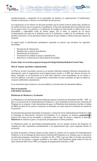 SUBSECRETARIA DE ESTADO DE INDUSTRIA
PROGRAMA INCUBADORAS DE EMPRESAS
Página15
autodeterminación y autogestión de la comunidad, las familias y/o organizaciones. El planificador,
tomador de decisiones, o técnico es el facilitador de este proceso.
Las experiencias en los últimos 20 años han mostrado que las ofertas técnicas promovidas, basadas en
los análisis técnicos que no incorporan a la población, no han sido apropiadas para los problemas reales
de los grupos metas. Las políticas y la definición de medidas de intervención se deben basar en las
necesidades y capacidades reales de dichos grupos. Por lo tanto, se requiere de un mayor
involucramiento por parte de la población meta en la definición y análisis de los problemas, en las
posibles soluciones y en las decisiones finales respecto de qué medidas se deben tomar para mejorar la
situación.
Se puede lograr la planificación participativa siguiendo un proceso que incorpore las siguientes
actividades:
• Recolección de información;
• Identificación y análisis de problemas;
• Identificación de soluciones;
• Formulación de medidas de apoyo o planificación;
• Monitoreo y evaluación de la efectividad de las medidas.
Fuente: http://www.rlc.fao.org/proyecto/gcp/rla/126/jpn/Keikaku/Keikaku7/cartcir7.htm
Plan de Negocio Aprobado e Implementado
Un Plan de Acción Concertado consiste en un acuerdo elaborado mediante diferentes mecanismos de
participación, entre la organización social organizaciones sociales y el MIC que ofrecen servicios de
apoyo, plasmado en un documento en el cual tanto oferentes como demandantes de los bienes y
servicios públicos y privados se comprometen a desarrollar acciones orientadas al logro de objetivos
comunes establecidos conjuntamente.
Es un mecanismo para orientar los servicios públicos y privados hacia las demandas públicas.
Plan de Incubación
Falta definir claramente
Plataforma de Monitoreo y Evaluación
La Plataforma es una herramienta desarrollada para apoyar la Gestión por Resultados del PIE – MIC en
base a la ejecución de los Emprendimiento Productivo y de la Estrategia de Intervención Territorial del
Programa en su conjunto. Como herramienta de apoyo, la Plataforma está destinada a facilitar el trabajo
de M&E por parte de los actores e instancias involucradas, así como mejorar la rendición de cuentas de
los procesos.
Esta herramienta permitirá desarrollar el monitoreo y evaluación de los Emprendimiento Productivo y de
la Estrategia de Intervención Territorial del Programa en su conjunto, en términos programáticos
respecto del avance de las actividades y resultados, junto al logro de efectos e impactos (a futuro); y
financieros en relación al gasto y la ejecución presupuestaria en forma periódica.
La Plataforma puede ser desarrollada participativamente con los equipos técnicos del Programa ser
validada por éstos, ajustándose periódicamente a los requerimientos que vayan surgiendo durante su
utilización.
Se puede desarrollar el formato cliente-servidor, donde los clientes son los equipos de Emprendimiento
Productivo y de la Estrategia de Intervención Territorial del Programa en su conjunto, que se conectan al
servidor para programar, monitorear y consultar los ML y POA y por otro lado, el servidor que permite
el acceso de los usuarios a agregar, modificar y leer datos. Esta Plataforma puede utilizar la base de
datos relacional SQL Server 2003 y el lenguaje de programación utilizado es ASP.
 