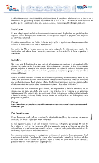 SUBSECRETARIA DE ESTADO DE INDUSTRIA
PROGRAMA INCUBADORAS DE EMPRESAS
Página16
La Plataforma puede y debe considerar distintos niveles de usuarios y administradores al interior de la
comunidad de ejecutores y actores involucrados en el PIE - MIC. Los usuarios están divididos por
perfiles que les permiten acceder a una sección según los permisos establecidos para cada uno.
Marco Lógico
El Marco Lógico puede definirse sintéticamente como una matriz de planificación que incluye los
aspectos básicos de un proyecto institucional, de una política, un plan, un programa o un proyecto
de intervención puntual.
Es un instrumento básico que facilita el diseño, la ejecución, el seguimiento y la evaluación de las
acciones en cualquiera de los niveles mencionados.
La matriz de Marco Lógico combina una serie ordenada de informaciones, medios de
verificación, indicadores, datos y supuestos, combinada con la descripción de fines, propósitos y
actividades.
Indicadores
No existe una definición oficial por parte de algún organismo nacional o internacional, sólo
algunas referencias que los describen como: “Herramientas para clarificar y definir, de forma más
precisa, objetivos e impactos. Son medidas verificables de cambio o resultado diseñadas para
contar con un estándar contra el cual evaluar, estimar o demostrar el progreso con respecto a
metas establecidas.
Una de las definiciones más utilizadas por diferentes organismos y autores es la que Bauer dio en
1966: “Los indicadores sociales son estadísticas, serie estadística o cualquier forma de indicación
que nos facilita estudiar dónde estamos y hacia dónde nos dirigimos con respecto a determinados
objetivos y metas, así como evaluar programas específicos y determinar su impacto”.
Los indicadores son elementales para evaluar, dar seguimiento y predecir tendencias de la
situación de un país, un estado, una región o un territorio, en lo referente a su economía,
sociedad, desarrollo humano, etc., así como para valorar el desempeño institucional encaminado
a lograr las metas y objetivos fijados en cada uno de los ámbitos de acción de los proyectos o
programas de gobierno.
Fuente:
http://www.inegi.org.mx/inegi/contenidos/espanol/prensa/contenidos/articulos/economicas/i
ndicadores.pdf
Plan Operativo anual
Es un documento en el cual una organización o institución establecen los objetivos que desean
alcanzar y los pasos a seguir para poder cumplirlos
El Plan Operativo Anual es un plan de acción concreto de corto plazo, que emerge del plan de
largo plazo, y contiene los elementos (objetivo, estrategia, meta y acción) que permiten la
asignación de recursos humanos y materiales a las acciones que harán posible el cumplimiento de
las metas y objetivos de un proyecto específico.
Los planes operativos anuales se confeccionan en términos de unidades físicas de producto final
o volumen de trabajo. Calculando los costos sobre los resultados esperados y distribuyendo los
recursos financieros necesarios por partidas, según el objeto del gasto (clasificación contable),
para solventar los costos a través de un presupuesto.
 