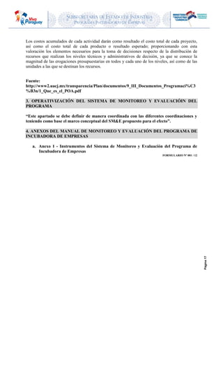 SUBSECRETARIA DE ESTADO DE INDUSTRIA
PROGRAMA INCUBADORAS DE EMPRESAS
Página17
Los costos acumulados de cada actividad darán como resultado el costo total de cada proyecto,
así como el costo total de cada producto o resultado esperado; proporcionando con esta
valoración los elementos necesarios para la toma de decisiones respecto de la distribución de
recursos que realizan los niveles técnicos y administrativos de decisión, ya que se conoce la
magnitud de las erogaciones presupuestarias en todos y cada uno de los niveles, así como de las
unidades a las que se destinan los recursos.
Fuente:
http://www2.uacj.mx/transparencia/Plan/documentos/9_III_Documentos_Programaci%C3
%B3n/1_Que_es_el_POA.pdf
3. OPERATIVIZACIÓN DEL SISTEMA DE MONITOREO Y EVALUACIÓIN DEL
PROGRAMA
“Este apartado se debe definir de manera coordinada con las diferentes coordinaciones y
teniendo como base el marco conceptual del SM&E propuesto para el efecto”.
4. ANEXOS DEL MANUAL DE MONITOREO Y EVALUACIÓN DEL PROGRAMA DE
INCUBADORA DE EMPRESAS
a. Anexo 1 - Instrumentos del Sistema de Monitoreo y Evaluación del Programa de
Incubadora de Empresas
FORMULARIO Nº 001 / 12
 