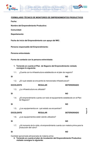 SUBSECRETARIA DE ESTADO DE INDUSTRIA
PROGRAMA INCUBADORAS DE EMPRESAS
Página20
FORMULARIO TÉCNICO DE MONITOREO DE EMPRENDIMIENTOS PRODUCTIVOS
Fecha:
Nombre del Emprendimiento Productivo:
Comunidad:
Departamento:
Fecha de inicio del Emprendimiento con apoyo del MIC:
Persona responsable del Emprendimiento:
Persona entrevistada:
Forma de contacto con la persona entrevistada:
1. Teniendo en cuenta el Plan de Negocio del Emprendimiento visitado
consigne lo siguiente:
1.1. ¿Cuenta con la infraestructura establecida en el plan de negocio?
SI NO
1.2. ¿En qué estado se encuentra la mencionada infraestructura?
EXCELENTE REGULAR DETERIORADO
1.3. ¿La infraestructura es utilizada?
SI NO
1.4. ¿El emprendimiento cuenta con todo el equipamiento establecido en el Plan
de Negocio?
SI NO
1.5. ¿Los equipamientos en qué estado se encuentran?
EXCELENTE REGULAR DETERIORADO
1.6. ¿Los equipamientos están siendo utilizados?
SI NO
1.7. ¿Al momento de la visita, el emprendimiento cuenta con materia prima para la
producción del rubro?
SI NO
Cantidad aproximada almacenada de materia prima:
2. Teniendo en cuenta el plan de incubación del Emprendimiento Productivo
visitado consigne lo siguiente:
 