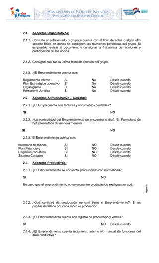 SUBSECRETARIA DE ESTADO DE INDUSTRIA
PROGRAMA INCUBADORAS DE EMPRESAS
Página21
2.1. Aspectos Organizativos:
2.1.1. Consulte al entrevistado o grupo si cuenta con el libro de actas o algún otro
soporte físico en donde se consignen las reuniones periódicas del grupo. Si
es posible revisar el documento y consignar la frecuencia de reuniones y
participación de los socios.
2.1.2. Consigne cual fue la última fecha de reunión del grupo.
2.1.3. ¿El Emprendimiento cuenta con:
Reglamento interno Si No Desde cuando
Plan Estratégico operativo Si No Desde cuando
Organigrama Si No Desde cuando
Personería Jurídica Si No Desde cuando
2.2. Aspectos Administrativo – Contable:
2.2.1. ¿El Grupo cuenta con facturas y documentos contables?
SI NO
2.2.2. ¿La contabilidad del Emprendimiento se encuentra al día?. Ej: Formulario de
IVA presentado de manera mensual.
SI NO
2.2.3. El Emprendimiento cuenta con:
Inventario de bienes SI NO Desde cuando
Plan Financiero SI NO Desde cuando
Registros contables SI NO Desde cuando
Sistema Contable SI NO Desde cuando
2.3. Aspectos Productivos:
2.3.1. ¿El Emprendimiento se encuentra produciendo con normalidad?
SI NO
En caso que el emprendimiento no se encuentre produciendo explique por qué.
2.3.2. ¿Qué cantidad de producción mensual tiene el Emprendimiento?. Si es
posible detallarlo por cada rubro de producción.
2.3.3. ¿El Emprendimiento cuenta con registro de producción y ventas?.
SI NO Desde cuando
2.3.4. ¿El Emprendimiento cuenta reglamento interno y/o manual de funciones del
área productiva?
 