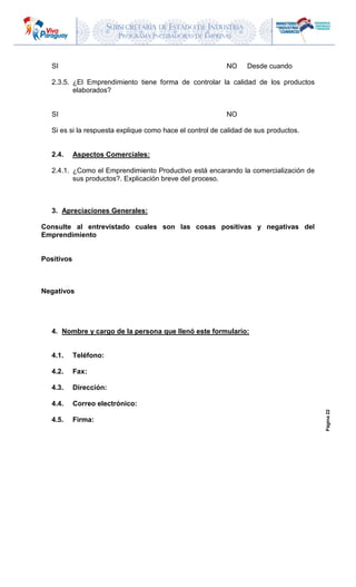 SUBSECRETARIA DE ESTADO DE INDUSTRIA
PROGRAMA INCUBADORAS DE EMPRESAS
Página22
SI NO Desde cuando
2.3.5. ¿El Emprendimiento tiene forma de controlar la calidad de los productos
elaborados?
SI NO
Si es si la respuesta explique como hace el control de calidad de sus productos.
2.4. Aspectos Comerciales:
2.4.1. ¿Como el Emprendimiento Productivo está encarando la comercialización de
sus productos?. Explicación breve del proceso.
3. Apreciaciones Generales:
Consulte al entrevistado cuales son las cosas positivas y negativas del
Emprendimiento
Positivos
Negativos
4. Nombre y cargo de la persona que llenó este formulario:
4.1. Teléfono:
4.2. Fax:
4.3. Dirección:
4.4. Correo electrónico:
4.5. Firma:
 