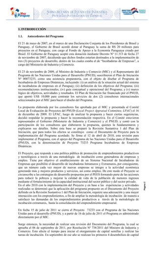 SUBSECRETARIA DE ESTADO DE INDUSTRIA
PROGRAMA INCUBADORAS DE EMPRESAS
Página3
1. INTRODUCCIÓN
1.1. Antecedentes del Programa
El 21 de mayo de 2007, en el marco de una Declaración Conjunta de los Presidentes de Brasil y
Paraguay, el Gobierno de Brasil acordó donar al Paraguay la suma de R$ 20 millones para
proyectos en el Paraguay, con cargo al Fondo de Apoyo a la Economía Paraguaya creado por
Brasil. El Gobierno de Paraguay aceptó esta donación mediante Decreto Nº 11.313 de fecha 27
de noviembre de 2007, decidiendo que dichos fondos estarían destinados a la implementación de
tres (3) proyectos de desarrollo, dentro de los cuales estaba el de “Incubadoras de Empresas”, a
cargo del Ministerio de Industria y Comercio.
El 23 de noviembre de 2009, el Ministro de Industria y Comercio (MIC) y el Representante del
Programa de las Naciones Unidas para el Desarrollo (PNUD), suscribieron el Plan de Iniciación
Nº 00073233, como una asistencia preparatoria, con el objeto de diseñar el Programa de
Incubadoras de Empresas Dinámicas, incluyendo: (i) un análisis de la situación actual del sistema
de incubadoras de empresas en el Paraguay; (ii) definición de los objetivos del Programa; (iii)
recomendaciones institucionales; (iv) guía conceptual y operacional del Programa; y (v) marco
lógico de objetivos, actividades y resultados. El Plan de Iniciación fue financiado por el PNUD,
que aportó US$ 10,000 para contratar los servicios de dos (2) consultores internacionales
seleccionados por el MIC para hacer el diseño del Programa.
La propuesta elaborada por los consultores fue aprobada por el MIC y presentada al Comité
Local de Evaluación de Proyectos del PNUD (Local Project Appraisal Committee, LPAC) el 16
de diciembre de 2009. El LPAC, luego de analizar la propuesta y hacer ciertas sugerencias,
decidió respaldar la propuesta y hacer la recomendación respectiva. En el Comité estuvieron
representados el Gobierno (Ministerio de Industria y Comercio) y el PNUD; y contó con la
participación de los consultores que elaboraron la propuesta, quienes la fundamentaron y
explicaron sus detalles. Sobre esta base se preparó la Revisión Sustantiva 1 del Plan de
Iniciación, que para todos los efectos se constituyo como el Documento de Proyecto para la
implementación del Programa acordado. Se firma el 12 de abril de 2010, esta revisión para
implementar el Programa, con el apoyo del Programa de las Naciones Unidas para el Desarrollo
(PNUD), con la denominación de Proyecto 73233 Programa Incubadoras de Empresas
Dinámicas.
El Proyecto, que responde a una política pública de promoción de emprendimientos productivos
y tecnológicos a través de una metodología de incubación como generadoras de empresas y
empleo. Tiene por objetivo el establecimiento de un Sistema Nacional de Incubadoras de
Empresas que posibilite el desarrollo de incubadoras Intramuros y Extramuros, por consiguiente,
que un número cada vez mayor de nuevas empresas se integre a la actividad económica
generando más y mejores productos y servicios, así como empleo. De este modo el Proyecto se
circunscribe a las estrategias de desarrollo propuestas por el PEES formando parte de las acciones
para reducir la pobreza y mejorar la calidad de vida de la población de menores ingresos
mediante el fortalecimiento de la capacidad institucional del sector público y del sector privado.
En el año 2010 con la implementación del Proyecto y en base a las experiencias y actividades
realizadas se determinó que la aplicación del programa propuesto en el Documento del Proyecto
definido en la Revisión Sustantiva 1 del Plan de Iniciación, requiere una adecuación y una mayor
interacción con los emprendimientos, a fin de ampliar la metodología de incubación de manera a
satisfacer las demandas de los emprendimientos productivos a través de la metodología de
incubación extramuros, hasta la consolidación del emprendimiento empresarial.
En fecha 15 de julio de 2011 se cierra el Proyecto 73233 con el Programa de las Naciones
Unidas para el desarrollo (PNUD), y a partir de 16 de julio de 2011 el Programa es administrado
directamente por el MIC.
Surge entonces, la necesidad de realizar una revisión del Documento del Programa, la cual se
aprueba el 06 de septiembre de 2011, por Resolución Nº 738/2011 del Ministro de Industria y
Comercio. Esto afecta el tiempo para iniciar el otorgamiento de capital semillas y realizar las
tareas de incubación. En septiembre de ese año se realizan los primeros 4 desembolsos de capital
 