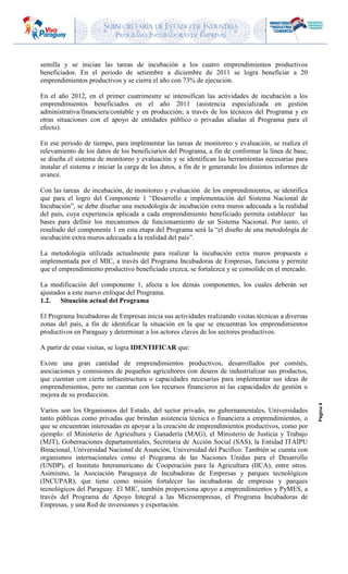 SUBSECRETARIA DE ESTADO DE INDUSTRIA
PROGRAMA INCUBADORAS DE EMPRESAS
Página4
semilla y se inician las tareas de incubación a los cuatro emprendimientos productivos
beneficiados. En el periodo de setiembre a diciembre de 2011 se logra beneficiar a 20
emprendimientos productivos y se cierra el año con 73% de ejecución.
En el año 2012, en el primer cuatrimestre se intensifican las actividades de incubación a los
emprendimientos beneficiados en el año 2011 (asistencia especializada en gestión
administrativa/financiera/contable y en producción; a través de los técnicos del Programa y en
otras situaciones con el apoyo de entidades público o privadas aliadas al Programa para el
efecto).
En ese periodo de tiempo, para implementar las tareas de monitoreo y evaluación, se realiza el
relevamiento de los datos de los beneficiarios del Programa, a fin de conformar la línea de base,
se diseña el sistema de monitoreo y evaluación y se identifican las herramientas necesarias para
instalar el sistema e iniciar la carga de los datos, a fin de ir generando los distintos informes de
avance.
Con las tareas de incubación, de monitoreo y evaluación de los emprendimientos, se identifica
que para el logro del Componente 1 “Desarrollo e implementación del Sistema Nacional de
Incubación”, se debe diseñar una metodología de incubación extra muros adecuada a la realidad
del país, cuya experiencia aplicada a cada emprendimiento beneficiado permita establecer las
bases para definir los mecanismos de funcionamiento de un Sistema Nacional. Por tanto, el
resultado del componente 1 en esta etapa del Programa será la “el diseño de una metodología de
incubación extra muros adecuada a la realidad del país”.
La metodología utilizada actualmente para realizar la incubación extra muros propuesta e
implementada por el MIC, a través del Programa Incubadoras de Empresas, funciona y permite
que el emprendimiento productivo beneficiado crezca, se fortalezca y se consolide en el mercado.
La modificación del componente 1, afecta a los demás componentes, los cuales deberán ser
ajustados a este nuevo enfoque del Programa.
1.2. Situación actual del Programa
El Programa Incubadoras de Empresas inicia sus actividades realizando visitas técnicas a diversas
zonas del país, a fin de identificar la situación en la que se encuentran los emprendimientos
productivos en Paraguay y determinar a los actores claves de los sectores productivos.
A partir de estas visitas, se logra IDENTIFICAR que:
Existe una gran cantidad de emprendimientos productivos, desarrollados por comités,
asociaciones y comisiones de pequeños agricultores con deseos de industrializar sus productos,
que cuentan con cierta infraestructura o capacidades necesarias para implementar sus ideas de
emprendimientos, pero no cuentan con los recursos financieros ni las capacidades de gestión o
mejora de su producción.
Varios son los Organismos del Estado, del sector privado, no gubernamentales, Universidades
tanto públicas como privadas que brindan asistencia técnica o financiera a emprendimientos, o
que se encuentran interesadas en apoyar a la creación de emprendimientos productivos, como por
ejemplo: el Ministerio de Agricultura y Ganadería (MAG), el Ministerio de Justicia y Trabajo
(MJT), Gobernaciones departamentales, Secretaria de Acción Social (SAS), la Entidad ITAIPU
Binacional, Universidad Nacional de Asunción, Universidad del Pacifico. También se cuenta con
organismos internacionales como el Programa de las Naciones Unidas para el Desarrollo
(UNDP), el Instituto Interamericano de Cooperación para la Agricultura (IICA), entre otros.
Asimismo, la Asociación Paraguaya de Incubadoras de Empresas y parques tecnológicos
(INCUPAR), que tiene como misión fortalecer las incubadoras de empresas y parques
tecnológicos del Paraguay. El MIC, también proporciona apoyo a emprendimientos y PyMES, a
través del Programa de Apoyo Integral a las Microempresas, el Programa Incubadoras de
Empresas, y una Red de inversiones y exportación.
 