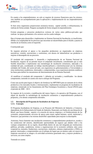 SUBSECRETARIA DE ESTADO DE INDUSTRIA
PROGRAMA INCUBADORAS DE EMPRESAS
Página5
En cuanto a los emprendimientos, no solo se requiere de recursos financieros para los mismos,
sino también un acompañamiento para la aplicación e implementación de sus emprendimientos
productivos.
Si bien otros organismos proporcionan asistencia técnica, capital semilla, o infraestructura, lo
realizan de forma aislada. Ninguno acompaña de forma integral al emprendimiento.
Existen programa y proyectos productivos exitosos de varios entes públicos-privados que
realizan un apoyo permanente a los sectores con los cuales trabajan.
Que el tiempo para desarrollar e implementar un Sistema Nacional de Incubación, es insuficiente,
debido a la complejidad de los procesos que necesitan ser desarrollados para el diseño y puesta en
marcha de un Sistema como el requerido.
Concluyendo que:
Se requiere priorizar el apoyo a los pequeños productores ya organizados en empresas
asociativas: comités, asociaciones y comisiones, con deseos de industrializar sus productos o
mejorar el desempeño de sus procesos.
El resultado del componente 1: desarrollo e implementación de un Sistema Nacional de
Incubación, requiere de un periodo mayor al estipulado inicialmente, considerando que es más
factible desarrollar e implementar una metodología de incubación extramuros, adecuada a la
realidad del país, coordinando un trabajo interdisciplinario e interinstitucional con las distintas
entidades del Estado, del sector privado, con organismos no gubernamentales y Universidades u
otras instituciones académicas, interesadas y comprometidas, cuya experiencia permita establecer
las bases para definir los mecanismos de funcionamiento de un Sistema Nacional.
Al modificar el resultado del componente 1, deberán ser revisados y modificados los demás
componentes, teniendo en cuenta este nuevo enfoque del Programa.
Como una acción para lograr el objetivo de fortalecer las MPYMES para un aumento de la oferta
productiva a los mercados locales e internacionales; implementar un programa de incubadoras de
empresas, enmarcado en los lineamientos del Plan Estratégico Económico y Social (PEES) para
el periodo de 2008 – 2013.
Se requiere de la revisión y modificación del marco lógico y la operativa del Programa, con el
objeto de describir la metodología de incubación extramuros a emprendimientos productiva
propuesta, y los demás componentes afectados.
1.3. Descripción del Programa de Incubadora de Empresas
1.3.1. Concepto
El Programa Incubadoras de Empresa, es un Proyecto del Ministerio de Industria y Comercio,
dependiente de la Subsecretaria de Estado de Industria, financiado con fondos de una donación de
Brasil, que busca brindar soporte a la creación de nuevas empresas y al fortalecimiento de las
existentes, proporcionando servicios de apoyo para reunir capital humano, social, intelectual y
financiero, que permitan a las mismas desarrollar capacidades para mejorar su desempeño.
Asimismo, busca fomentar una incubación extramuros a emprendimientos productivos, acorde a
las condiciones del entorno, identificando oportunidades de negocio que añadan valor a las
ventajas comparativas de su región, desarrollada dentro de una red integrada por instituciones
públicas, privadas, académicas, mixtas u organizaciones de la economía solidaria, tales como
cooperativas, mutuales, fundaciones, asociaciones, sindicatos, cámaras empresariales y ONGs en
general, interesadas y comprometidas con el enfoque de lograr que un número cada vez mayor de
empresas asociativas se integre a la actividad económica generando más y mejores productos y
servicios, así como empleo.
Teniendo en cuenta:
 