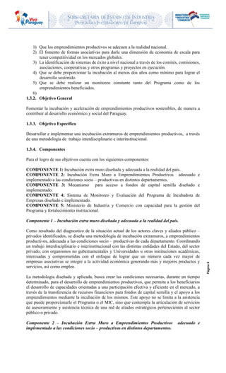 SUBSECRETARIA DE ESTADO DE INDUSTRIA
PROGRAMA INCUBADORAS DE EMPRESAS
Página6
1) Que los emprendimientos productivos se adecuen a la realidad nacional.
2) El fomento de formas asociativas para darle una dimensión de economía de escala para
tener competitividad en los mercados globales.
3) La identificación de sistemas de éxito a nivel nacional a través de los comités, comisiones,
asociaciones, cooperativas y otros programas y proyectos en ejecución.
4) Que se debe proporcionar la incubación al menos dos años como mínimo para lograr el
desarrollo sostenido.
5) Que se debe realizar un monitoreo constante tanto del Programa como de los
emprendimientos beneficiados.
6)
1.3.2. Objetivo General
Fomentar la incubación y aceleración de emprendimientos productivos sostenibles, de manera a
contribuir al desarrollo económico y social del Paraguay.
1.3.3. Objetivo Específico
Desarrollar e implementar una incubación extramuros de emprendimientos productivos, a través
de una metodología de trabajo interdisciplinario e interinstitucional.
1.3.4. Componentes
Para el logro de sus objetivos cuenta con los siguientes componentes:
COMPONENTE 1: Incubación extra muro diseñada y adecuada a la realidad del país.
COMPONENTE 2: Incubación Extra Muro a Emprendimientos Productivos adecuado e
implementado a las condiciones socio – productivas en distintos departamentos.
COMPONENTE 3: Mecanismo para acceso a fondos de capital semilla diseñado e
implementado.
COMPONENTE 4: Sistema de Monitoreo y Evaluación del Programa de Incubadora de
Empresas diseñado e implementado.
COMPONENTE 5: Ministerio de Industria y Comercio con capacidad para la gestión del
Programa y fortalecimiento institucional.
Componente 1 – Incubación extra muro diseñada y adecuada a la realidad del país.
Como resultado del diagnostico de la situación actual de los actores claves y aliados público –
privados identificados, se diseña una metodología de incubación extramuros, a emprendimientos
productivos, adecuada a las condiciones socio – productivas de cada departamento. Coordinando
un trabajo interdisciplinario e interinstitucional con las distintas entidades del Estado, del sector
privado, con organismos no gubernamentales y Universidades u otras instituciones académicas,
interesadas y comprometidas con el enfoque de lograr que un número cada vez mayor de
empresas asociativas se integre a la actividad económica generando más y mejores productos y
servicios, así como empleo.
La metodología diseñada y aplicada, busca crear las condiciones necesarias, durante un tiempo
determinado, para el desarrollo de emprendimientos productivos, que permita a los beneficiarios
el desarrollo de capacidades orientadas a una participación efectiva y eficiente en el mercado, a
través de la transferencia de recursos financieros para fondos de capital semilla y el apoyo a los
emprendimientos mediante la incubación de los mismos. Este apoyo no se limita a la asistencia
que puede proporcionarle el Programa o el MIC, sino que contempla la articulación de servicios
de asesoramiento y asistencia técnica de una red de aliados estratégicos pertenecientes al sector
público o privado.
Componente 2 – Incubación Extra Muro a Emprendimientos Productivos adecuado e
implementado a las condiciones socio – productivas en distintos departamentos.
 