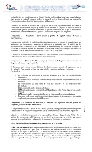 SUBSECRETARIA DE ESTADO DE INDUSTRIA
PROGRAMA INCUBADORAS DE EMPRESAS
Página7
La incubación será coordinada por un Equipo Técnico conformado y capacitado para el efecto, a
nivel central y regional, quienes tendrán la tarea de aplicar la metodología de incubación.
Constituirán una Coordinación Técnica dentro del Programa.
La incubación también se realizará con el apoyo de las oficinas regionales del MIC instaladas en
los distintos departamentos del país, y para definir las acciones en conjunto se debe contar con un
Coordinador Regional, quien será responsable de ejecutar las mismas, por lo que se considerará a
la Dirección General de Desarrollo Regional, Coordinación Regional del Programa.
Componente 3 – Mecanismo para acceso a fondos de capital semilla diseñado e
implementado.
Para acceder a los fondos de capital semilla, se debe contar con un manual de procedimiento que
reglamente los lineamientos, conceptos y criterios a se aplicados para el análisis de los
emprendimientos productivos a ser incubados, la formulación de los planes de negocios, su
monitoreo, de modo a verificar los resultados alcanzados y así definir estrategias orientadas a la
evaluación final de los emprendimientos beneficiados por el Programa.
El manual de procedimientos deberá ser revisado periódicamente, a fin de mantenerlo actualizado
y adecuado a las necesidades de la situación económica social.
Componente 4 – Sistema de Monitoreo y Evaluación del Programa de Incubadora de
Empresas diseñado e implementado.
El Programa debe contar con un Sistema de Monitoreo, que permita el seguimiento de la
ejecución del Programa, de modo a que los resultados obtenidos puedan ser evaluados.
Esto implica:
- La definición de indicadores a nivel de Programa y a nivel de emprendimientos
productivos.
- La elaboración de un manual de monitoreo y evaluación del Programa Incubadoras de
Empresas.
- El levantamiento de una línea de base por muestreo de los emprendimientos
productivos.
- El procesamiento de los datos recolectados.
- El Monitoreo trimestral y semestral del Marco Lógico y los Planes Operativos Anuales
(POAs).
- El Monitoreo de los planes de incubación de los emprendimientos productivos.
- Diseñar e implementar una herramienta informática que sirva como apoyo tecnológico
en el monitoreo y evaluación del Programa.
Componente 5 - Ministerio de Industria y Comercio con capacidad para la gestión del
Programa y fortalecimiento institucional.
El Programa se ejecutará, a través de una Unidad Ejecutora, encargada de la coordinación general
y administrativa de las gestiones requeridas para el cumplimiento de los resultados esperados.
Además, se brindará fortalecimiento a la capacidad tecnológica y de gestión del MIC, a fin de
facilitar las operaciones del Programa, por medio de contrataciones de servicios personales,
pagos de otras retribuciones y adquisición de bienes y servicios para la Institución.
1.3.5. Metodología desarrollada e implementada por el Programa
La INCUBACIÓN EXTRAMUROS propuesta por el Programa, implica mantener ciertas condiciones
planificadas y controladas aptas para el desarrollo de emprendimientos que se encuentran
situados en su lugar de producción. La incubación responderá al entorno socio-productivo
especifico de cada región o territorio del país, mediante una asistencia integral que incorpore
aspectos técnicos, financieros, contables, de gestión, a fin de crear las condiciones apropiadas
durante un periodo de tiempo de al menos dos años, que permita fortalecer la organización y el
 