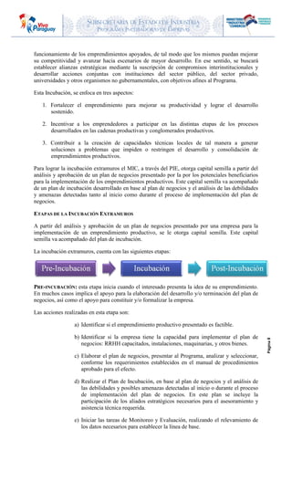 SUBSECRETARIA DE ESTADO DE INDUSTRIA
PROGRAMA INCUBADORAS DE EMPRESAS
Página8
funcionamiento de los emprendimientos apoyados, de tal modo que los mismos puedan mejorar
su competitividad y avanzar hacia escenarios de mayor desarrollo. En ese sentido, se buscará
establecer alianzas estratégicas mediante la suscripción de compromisos interinstitucionales y
desarrollar acciones conjuntas con instituciones del sector público, del sector privado,
universidades y otros organismos no gubernamentales, con objetivos afines al Programa.
Esta Incubación, se enfoca en tres aspectos:
1. Fortalecer el emprendimiento para mejorar su productividad y lograr el desarrollo
sostenido.
2. Incentivar a los emprendedores a participar en las distintas etapas de los procesos
desarrollados en las cadenas productivas y conglomerados productivos.
3. Contribuir a la creación de capacidades técnicas locales de tal manera a generar
soluciones a problemas que impiden o restringen el desarrollo y consolidación de
emprendimientos productivos.
Para lograr la incubación extramuros el MIC, a través del PIE, otorga capital semilla a partir del
análisis y aprobación de un plan de negocios presentado por la por los potenciales beneficiarios
para la implementación de los emprendimientos productivos. Este capital semilla va acompañado
de un plan de incubación desarrollado en base al plan de negocios y el análisis de las debilidades
y amenazas detectadas tanto al inicio como durante el proceso de implementación del plan de
negocios.
ETAPAS DE LA INCUBACIÓN EXTRAMUROS
A partir del análisis y aprobación de un plan de negocios presentado por una empresa para la
implementación de un emprendimiento productivo, se le otorga capital semilla. Este capital
semilla va acompañado del plan de incubación.
La incubación extramuros, cuenta con las siguientes etapas:
PRE-INCUBACIÓN: esta etapa inicia cuando el interesado presenta la idea de su emprendimiento.
En muchos casos implica el apoyo para la elaboración del desarrollo y/o terminación del plan de
negocios, así como el apoyo para constituir y/o formalizar la empresa.
Las acciones realizadas en esta etapa son:
a) Identificar si el emprendimiento productivo presentado es factible.
b) Identificar si la empresa tiene la capacidad para implementar el plan de
negocios: RRHH capacitados, instalaciones, maquinarias, y otros bienes.
c) Elaborar el plan de negocios, presentar al Programa, analizar y seleccionar,
conforme los requerimientos establecidos en el manual de procedimientos
aprobado para el efecto.
d) Realizar el Plan de Incubación, en base al plan de negocios y el análisis de
las debilidades y posibles amenazas detectadas al inicio o durante el proceso
de implementación del plan de negocios. En este plan se incluye la
participación de los aliados estratégicos necesarios para el asesoramiento y
asistencia técnica requerida.
e) Iniciar las tareas de Monitoreo y Evaluación, realizando el relevamiento de
los datos necesarios para establecer la línea de base.
 