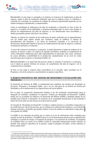 SUBSECRETARIA DE ESTADO DE INDUSTRIA
PROGRAMA INCUBADORAS DE EMPRESAS
Página9
INCUBACIÓN: en esta etapa se acompaña a la empresa en el proceso de implementar su plan de
negocio, según el plan de incubación elaborado, para que la empresa crezca, se fortalezca y
consolide en el mercado. Se coordinan los trabajos de asistencia especializada requerida con los
aliados estratégicos identificados y comprometidos.
Como la metodología de elaboración del plan de incubación se desarrolla en base al plan de
negocios y el análisis de las debilidades y amenazas detectadas tanto al inicio como durante el
proceso de implementación del plan de negocios, se van identificando otras necesidades, y
aliados que puedan aportar soluciones a las mismas.
Además, se realizan los controles de las rendiciones de gastos realizados por el emprendimiento
con los fondos para capital semilla que recibieron, según lo establece el manual de
procedimientos del Programa, y las tareas de monitoreo orientadas a la corrección de
desviaciones identificadas durante el proceso de implementación del plan de negocios, conforme
el manual de monitoreo y evaluación.
A través del sistema de monitoreo y evaluación, se podrá determinar el grado de madurez de la
empresa, de manera a saber si la empresa ha logrado consolidarse, mediante el cumplimiento de
ciertos indicadores establecidos para cada emprendimiento en particular, tales como: estructura
de costos definidos, sostenibilidad de la producción, mantenimiento de un nivel de ventas
necesario para que el negocio se mantenga rentable, etc.
POST-INCUBACIÓN: es la etapa final del proceso, donde se continúa el monitoreo y evaluación,
con el objeto de generar informes de avances, de cumplimiento del plan de negocio y de la
evaluación de los resultados.
Si bien en esta etapa la empresa logra consolidarse en el mercado, sigue vinculada con el
Programa, a través de asistencia y asesoramiento en aspectos específicos.
2. MARCO CONCEPTUAL DEL SISTEMA DE MONITOREO Y EVALUACIÓN DEL
PROGRAMA
El desarrollo de Sistemas de M&E es fundamental para implantar una Gestión por Resultados en
Proyectos, Programas y Estrategias (GpR) , que a su vez sean parte de un Sistema de Gestión por
Resultados a nivel institucional en las organizaciones del sector público.
Por su parte, la cooperación internacional también se ha ido orientando crecientemente hacia la
búsqueda de resultados, acuñándose la expresión “Gestión por Resultados de Desarrollo” (GpRD),
donde una vez acordados los Objetivos de Desarrollo del Milenio (ODM) y definidas algunas de las
medidas para financiar el desarrollo, los esfuerzos de la comunidad internacional se han orientado a
buscar las claves para ser más eficaces en la provisión de ayuda1
.
El concepto de “Resultados de Desarrollo” se refiere a cambios positivos y sostenibles a largo plazo en
las condiciones de vida de las personas, que se reflejan en la reducción de la pobreza y en el desarrollo
humano sostenido y sostenible, que pueden medirse a través de cambios en indicadores a largo plazo (a
nivel global, los ODM).
La GpRD es una estrategia de gestión que se centra en el uso de información sobre resultados para
mejorar la toma de decisiones. La GpRD incluye el uso de herramientas prácticas para la planificación
estratégica, la gestión de riesgos, el monitoreo de progreso y la evaluación de resultados. El programa
de resultados tiene sus raíces en los ODM. Cuando la comunidad internacional acordó centrarse en
abordar siete aspectos específicos de la pobreza, surgió la pregunta inevitable: ¿Cómo sabremos si
hemos tenido éxito?
1
La referencia fundamental para la agenda internacional de eficacia de la ayuda está en la Declaración de París, firmada en 2005 por
más de 90 países entre donantes y socios, además de organismos y fondos multilaterales e instituciones financieras. Esta declaración
sentó los principios básicos para una mayor eficacia de la ayuda: apropiación, alineamiento, armonización, gestión para resultados de
desarrollo y mutua rendición de cuentas.
 