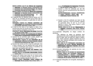 MOITA LOPES, Luiz P. da. Oficina de Lingüística                       _____. A pedagogia da esperança. Petrópolis,
         Aplicada: a natureza social e educacional dos                         Rio de Janeiro: Vozes, 1997.
         processos de ensino/aprendizagem de línguas.                   i) Quando a obra for publicada por até três
         Campinas: Mercado de Letras, 1996.                                autores, deve-se necessariamente citar todos os
     MOITA LOPES, Luiz Paulo da. Oficina de Lingüística                    nomes. Ex.:
         Aplicada: a natureza social e educacional dos                     ALCÓN-DOMINGUEZ, Carmen; RODRIGUEZ,
         processos de ensino/aprendizagem de línguas.
                                                  07                           Josep; MIGUEL, Jesus. Sociologia e   08
         Campinas: Mercado de Letras, 1996.                                    enfermeira. Madrid: Pirâmide, 1983.
d)   A segunda linha da referência situa-se sempre com um
     recuo de um centímetro de forma que se inicie mais ou
     menos embaixo da terceira ou quarta letra do nome do               j) Quando o livro for publicado por mais de três
     autor. Ex.:                                                           autores, indica-se o nome do primeiro, seguido
     NAKAMAE, Daniel D. Novos caminhos da                                  da expressão latina “et alii” ou “et al” que
         enfermagem: por mudanças no ensino e na prática                   significa e outros. Caso queira, indicar o nome
         da profissão. São Paulo: Cortez, 1987.                            de todos os autores. Ex.:
e)   O título do livro deve vir em negrito ou itálico. Só a                VEIGA, Ilma A. P. et al. Repensando a
     primeira letra deve ser escrita em maiúscula, exceto os                   didática. Campinas, São Paulo: Papirus,
     nomes próprios constantes no título. Ex.:                                 1989.
     FOUCAULT, Michel. Microfísica do poder. 9 ed. Rio          2.3.1.2 Indicação bibliográfica de artigos contidos em
         de Janeiro: Graal, 1990.                               periódicos:
     FERNANDES, Florestan. As contribuições de Gilberto                 Toda referência de artigos de periódicos deve
         Freyre para a compreensão do Brasil colonial.                  necessariamente conter os seguintes elementos: autor,
f)   Quando há um sub-título após o título, aquele não                  título do artigo, título da revista (em negrito ou itálico),
     deve ser registrado em negrito ou itálico. Ex.:                    local, volume, fascículo, páginas inclusivas (só as do
     HENDERSON, Virginia A. La naturaleza de la                         artigo), data. Observar pontuação entre as partes nos
         enfermería: reflexiones 25 años después. Madrid:               exemplos abaixo. Ex.:
         Interamericana-MaGraw-Hill, 1994.                              DIAS, José C. P. Participação comunitária em
g)   Quando não consta na obra o local de publicação, isso                  programas de saúde. Revista Brasileira de
     é assim indicado: (s/l), que significa sem local; usa-se               Malariologia e Doenças Tropicais, São Paulo,
     o mesmo procedimento para indicar a inexistência da                    38: 3: 103-110, 1986.
     data: (s/d), que significa sem data. Ex.:
     LEPORT, Celso As formas da história. (s/l):                2.3.1.3 Indicação bibliográfica de capítulos de livro, com
         Aprontamento,1969.                                             autores diferentes. Ex.:
     DURÁN, Maria A. La jornada interminable. Madrid:                   MINAYO, Maria C. O conceito de representações
         Icária, (s/d).                                                    sociais dentro da sociologia clássica. In:
h)   Quando são usadas duas obras de um mesmo autor,                       JOVCHELOVITCH,           Sandra;      GUARESCHI,
     substitui-se, na segunda entrada, o seu nome por um                   Pedrinho Textos em representações sociais.
     traço de cinco espaços seguido de ponto. Ex.:                         Petrópolis, Rio de Janeiro: Vozes, 89-112, 1994.
     FREIRE, Paulo. Educação como prática da                    2.3.1.4 Indicação bibliográfica de monografia, dissertação ou
         liberdade. Rio de Janeiro: Paz e Terra, 1974.                  tese:
 