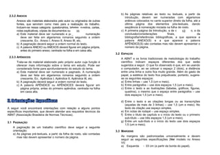 b) As páginas relativas ao texto ou textuais, a partir da
 2.3.2 ANEXOS
                                                                                   introdução, devem ser numeradas com algarismos
      Anexos são materiais elaborados pelo autor ou originados de outras           arábicos colocados no canto superior direito da folha, até a
      fontes, que serviram como meio para a realização do trabalho.                última página dos elementos pós-textuais, dando
      Incluem-se nessa categoria: questionários, tabelas, quadros, cartas,         seqüência à númeração iniciada na folha de rosto.
      notas explicativas, cópias de documentos ou outros.
                                                       11                       c) A primeira página da Introdução, a de cada 12capítulo, a da
      a) Este material deve ser numerado e paginado. A numeração                   conclusão/considerações            finais,     a          da
         deve ser feita em algarismos romanos seguindo a ordem                     bibliografia/referências bibliográficas, a que aparece a
         crescente. Ex.: Anexo I, Anexo II, Anexo III, etc.                        palavra ANEXO(S) e a que aparece a palavra
      b) A paginação deverá seguir a ordem normal do texto.                        APÊNDICE(S) são contadas mas não devem apresentar o
      c) A palavra ANEXO ou ANEXOS deverá figurar em página própria,               número da página.
         antes do primeiro anexo, centrada na folha e em caixa alta.
                                                                             3.2 ESPAÇOS
 2.3.3 APÊNDICES
                                                                                A ABNT e os livros tradicionais de metodologia do trabalho
      Trata-se de material elaborado pelo próprio autor cuja função é           científico indicam espaços diferentes dos que estão
      oferecer mais informação sobre o tema em estudo. Pode ser                 sugeridos a seguir. O que foi observado é que, em se usando
      considerado fonte para aprofundamento do estudo do tema.                  o computador, ao se colocar o espaço 2 (dois), a distância
      a) Este material deve ser numerado e paginado. A numeração                entre uma linha e outra fica muito grande. Além do gasto de
         deve ser feita em algarismos romanos seguindo a ordem                  papel, a estética do texto fica prejudicada; portanto, sugere-
         crescente. Ex.: Apêndice I, Apêndice II, Apêndice III, etc.            se os seguintes espaços:
      b) A paginação deverá seguir a ordem normal do texto.                     a) Entre linhas – use 1,5 (um e meio).
      c) A palavra APÊNDICE ou APÊNDICES deverá figurar em                      b) Entre parágrafos – use dois espaços 1,5 (um e meio).
         página própria, antes do primeiro apêndice, centrada na folha          c) Entre o texto e as ilustrações (tabelas, gráficos, figuras,
         em caixa alta.                                                            quadros), o mesmo que o espaço entre parágrafos – use
                                                                                   dois espaços 1,5 (um e meio).

                                                                                d) Entre o texto e as citações longas ou as transcrições
                                                                                   (aquelas de mais de 3 linhas) – use 1,5 (um e meio). No
A seguir você encontrará orientações com relação a alguns pontos                   texto da citação use espaço simples.
específicos importantes, que devem atender aos requisitos técnicos da           e) Em notas de rodapé – use espaço simples.
ABNT (Associação Brasileira de Normas Técnicas).                                f) Entre o título de capítulo e o início do texto ou o primeiro
                                                                                   sub-título – use três espaços 1,5 (um e meio).
3.1 PAGINAÇÃO                                                                   g) Entre um sub-título e o início do texto use dois espaços
                                                                                   1,5 (um e meio).
    A paginação de um trabalho científico deve seguir a seguinte
    orientação:                                                              3.3 MARGENS
    a) As páginas pré-textuais, a partir da folha de rosto, são contadas
       mas não devem apresentar o número da página.                             As margens são padronizadas universalmente e devem
                                                                                seguir as seguintes especificações (Ver modelo no Anexo
                                                                                VI):
                                                                                a) Esquerda     - 03 cm (a partir da borda do papel).
 