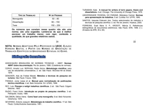 TURABIAN, Kate. A manual for writers of term papers, thesis and
                                                                                 dissertations. 4 ed. Chicago: The University of Chicago Press, 1976.
               TIPO DE TRABALHO                   Nº DE PÁGINAS                UNIVERSIDADE FEDERAL DO PARANÁ. Biblioteca Central. Normas
                                                                                 para apresentação de trabalhos. 5 ed. Curitiba: Ed. UFPR, 1995.
        Monografia                                   50 – 80
                                                                               SANTOS, Izequias Estevam dos. Textos selecionados de métodos e
        Dissertação                                  80 – 150                    técnicas de pesquisa científica. 2. ed. Rio de Janeiro. Impetus, 2000.
        Tese                                        150 – 250                  FERREIRA, Sueli Mara S. P.; KROEFF, Márcia S. Referências
                                                                               bibliográficas de documentos eletrônicos. São Paulo: APB, 1996. 2 v.
       Os números que constam nesse quadro não são uma                         (Ensaios da APB, 35 e 36).
       norma; são uma sugestão. Lembre-se de que é melhor
       escrever um trabalho menor, com rigor, conteúdo e
       qualidade, do que grandes relatórios vazios.

                                                          21                                                                               22
NOTA: NORMAS ADAPTADAS PELO PROFESSOR DA UECE, CLÁUDIO
FERREIRA BASTOS, A PARTIR DAS NORMAS DE ORIENTAÇÃO DE
TRABALHOS CIENTÍFICOS DA UNIVERSIDADE ESTADUAL DO CEARÁ.




ASSOCIAÇÃO BRASILEIRA DE NORMAS TÉCNICAS – ABNT. Normas
  ABNT sobre documentação. Rio de Janeiro, 1989. (Coletânea de normas).
CERVO, Amado Luiz. BERVIAN, Pedro Alcino. Metodologia científica: para
  uso de estudantes universitários. 2. ed. São Paulo: McGraw-Hill do Brasil,
  1978.
DENCKER, Ada de Freitas Maneti. Métodos e técnicas de pesquisa em
  turismo. São Paulo: Futura, 1998.
FRANÇA, Junia Lessa et al. Manual para normalização de publicações
  técnico-científicas. 4 ed. Belo Horizonte: Ed. UFMG, 1998.
REY, Luis. Planejar e redigir trabalhos científicos. 2 ed. São Paulo: Edgard
  Bleicher, 1993.
RUDIO, Franz Victor. Introdução ao projeto de pesquisa científica. 3 ed.
  Petrópolis: Vozes, 1980.
SALOMON, Délcio Vieira. Como fazer uma monografia. 6 ed. Belo Horizonte:
  Intrerlivros, 1978.
SEVERINO, Antonio Joaquim. Metodologia do trabalho científico. 17 ed. São
  Paulo: Cortez/Autores Associados, 1991.
 