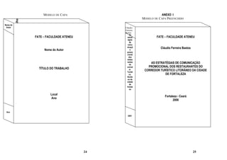MODELO DE CAPA                                   ANEXO I
          Título do Trabalho                                              MODELO DE CAPA PREENCHIDO
Nome do
 Autor                                                        Cláudio
                                                              Ferreira
                                                              Bastos
                                                                   As
                               FATE – FACULDADE ATENEU           estrat           FATE – FACULDADE ATENEU
                                                                 égias
                                                                   de
                                                                 comu
                                                                nicaçã               Cláudio Ferreira Bastos
                                    Nome do Autor                   o
                                                                promo
                                                                cional
                                                                  dos
                                                                restau
                                                                rantes        AS ESTRATÉGIAS DE COMUNICAÇÃO
                                                                   do
                                                                corred       PROMOCIONAL DOS RESTAURANTES DO
                                 TÍTULO DO TRABALHO                or
                                                                Turísti
                                                                           CORREDOR TURÍSTICO LITORÂNEO DA CIDADE
                                                                   co                  DE FORTALEZA
                                                                litorân
                                                                 eo da
                                                                cidade
                                                                   de
                                                                fortale
                                                                   za

                                        Local
                                                                                        Fortaleza - Ceará
                                         Ano
                                                                                              2006


 Ano
                                                                2001




                                                         24                                                    25
 