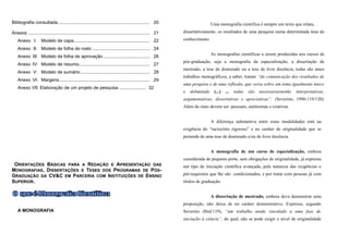 Bibliografia consultada ........................................................................ 20                           Uma monografia científica é sempre um texto que relata,
Anexos ................................................................................................ 21   dissertativamente, os resultados de uma pesquisa numa determinada área do

    Anexo I:         Modelo de capa............................................................ 22           conhecimento.

    Anexo II: Modelo de folha de rosto ............................................. 24
                                                                                                                              As monografias científicas a serem produzidas nos cursos de
    Anexo III: Modelo da folha de aprovação ..................................... 26
                                                                                                             pós-graduação, seja a monografia da especialização, a dissertação de
    Anexo IV: Modelo de resumo........................................................ 27
                                                                                                             mestrado, a tese de doutorado ou a tese de livre docência, todas são antes
    Anexo V: Modelo de sumário....................................................... 28
                                                                                                             trabalhos monográficos, a saber, tratam “da comunicação dos resultados de
    Anexo VI: Margens........................................................................ 29
                                                                                                             uma pesquisa e de uma reflexão, que versa sobre um tema igualmente único
    Anexo VII: Elaboração de um projeto de pesquisa ..................... 32
                                                                                                             e   delimitado    (...)   ...   todas   são   necessariarnenhe   interpretativas,
                                                                                                             argumentativas, dissertativas e apreciativas”. (Severino, 1996:119/120).
                                                                                                             Além do mais devem ser: pessoais, autônomas e criativas.


                                                                                                                              A diferença substantiva entre estas modalidades está na
                                                                                                             exigência do “raciocínio rigoroso” e no caráter de originalidade que se
                                                                                                             pretende de uma tese de doutorado e/ou de livre docência.


                                                                                                                              A monografia de um curso de especialização, embora
                                                                                                             considerada de pequeno porte, sem obrigações de originalidade, já expressa
 ORIENTAÇÕES BÁSICAS PARA A REDAÇÃO E APRESENTAÇÃO DAS                                                       um tipo de iniciação científica avançada, pela natureza das exigências e
MONOGRAFIAS , DISSERTAÇÕES E TESES DOS PROGRAMAS DE PÓS-
GRADUAÇÃO DA CV&C EM PARCERIA COM INSTITUIÇÕES DE ENSINO                                                     pré-requisitos que lhe são condicionados, e por tratar com pessoas já com
SUPERIOR.                                                                                                    títulos de graduação.


                                                                                                                              A dissertação de mestrado, embora deva demonstrar uma
                                                                                                             proposição, não deixa de ter caráter demonstrativo. Expressa, segundo
    A MONOGRAFIA                                                                                             Severino (lbid:119), “um trabalho ainda vinculado a uma fase de
                                                                                                             iniciação à ciência”, do qual, não se pode exigir o nível de originalidade
 