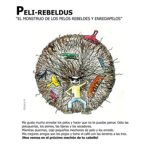 PELI-REBELDUS
“EL MONSTRUO DE LOS PELOS REBELDES Y ENREDAPELOS”
  Rebeca A




  Me gusta mucho enredar los pelos y hacer que no te puedas peinar. Odio las
  peluquerías, los peines, las tijeras y los secadores.
  Mientras duermes, cojo pequeños mechones de pelo y los enredo.
  Mis mejores amigos son los piojos y tomo el café con las liendres a las tres.
  ¡Nos vemos en el próximo mechón de tu cabello!
 