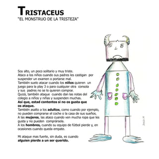 TRISTACEUS
“EL MONSTRUO DE LA TRISTEZA”




Soy alto, un poco solitario y muy triste.
Ataco a los niños cuando sus padres les castigan por
suspender un examen o portarse mal.
También suelo atacar cuando los niños quieren un
juego para la play 3 o para cualquier otra consola
y sus padres no se lo quieren comprar.
Quizá, también ataque cuando dan las notas del
colegio a niños y niñas y suspenden muchas.
Así que, estad contentos si no os gusta que
os ataque.
También asalto a los adultos, como cuando por ejemplo,
no pueden comprarse el coche o la casa de sus sueños.
A las mujeres, las ataco cuando ven mucha ropa que les




                                                         Jesús M
gusta y no pueden comprársela.
A los hombres, cuando su equipo de fútbol pierde y, en
ocasiones cuando queda empate.

Mi ataque mas fuerte, sin duda, es cuando
alguien pierde a un ser querido.
 