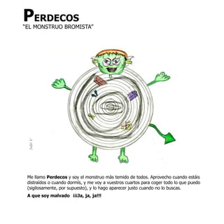 PERDECOS
“EL MONSTRUO BROMISTA”
 Iván V




 Me llamo Perdecos y soy el monstruo más temido de todos. Aprovecho cuando estáis
 distraídos o cuando dormís, y me voy a vuestros cuartos para coger todo lo que puedo
 (sigilosamente, por supuesto), y lo hago aparecer justo cuando no lo buscas.
 A que soy malvado ¡¡¡Ja, ja, ja!!!
 