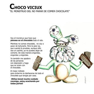 CHOCO VICIUX
“EL MONSTRUO DEL NO PARAR DE COMER CHOCOLATE”




Soy el monstruo que hace que
pienses en el chocolate todo el rato.
Mientras no comas chocolate, no voy a
parar de torturarte. Pero lo peor es,
que cuando lo pruebas, aunque sólo
sea un cachito, ya no puedes dejar de
comerlo. De esta manera engordas,
engordas y engordas.
Yo también me apodero
de las personas
con depresión y hago
que se vicien con
el chocolate.
El mejor método
para evitarme es deshacerse de todo el
chocolate que tengas por casa.




                                                Ariadna P
 ¡Niños tened mucho cuidado
conmigo, estoy acechando por
todas partes!
 