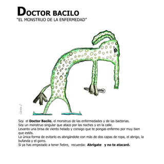 DOCTOR BACILO
“EL MONSTRUO DE LA ENFERMEDAD”
Carlos Z




Soy el Doctor Bacilo, el monstruo de las enfermedades y de las bacterias.
Soy un monstruo singular que ataco por las noches y en la calle.
Levanto una brisa de viento helado y consigo que te pongas enfermo por muy bien
que estés.
La única forma de evitarlo es abrigándote con más de dos capas de ropa, el abrigo, la
bufanda y el gorro.
Si ya has empezado a tener fiebre, recuerda: Abrígate y no te atacaré.
 