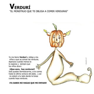 VERDURÍ
 “EL MONSTRUO QUE TE OBLIGA A COMER VERDURAS”




Yo me llamo Verdurí y obligo a los




                                                Sandra A
 niños a que se coman las verduras.
Aparezco cuando menos te
lo esperas y siempre que
los niños dicen:
 ¡¡Que asco, hay verduras!!
Solo puedes domesticarme, si te comes
hasta la última verdura del plato, y así
 no estaré a tu lado dando la brasa
cuando haya verduras.

¡YA SABES NO HAGAS QUE ME ENFADE!
 