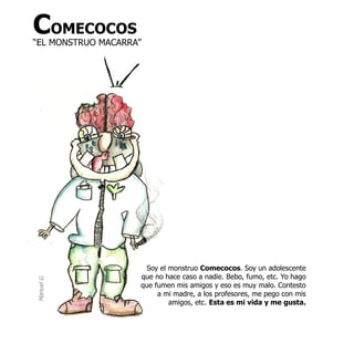 COMECOCOS
“EL MONSTRUO MACARRA”




                     Soy el monstruo Comecocos. Soy un adolescente
                    que no hace caso a nadie. Bebo, fumo, etc. Yo hago
Manuel G




                    que fumen mis amigos y eso es muy malo. Contesto
                         a mi madre, a los profesores, me pego con mis
                            amigos, etc. Esta es mi vida y me gusta.
 