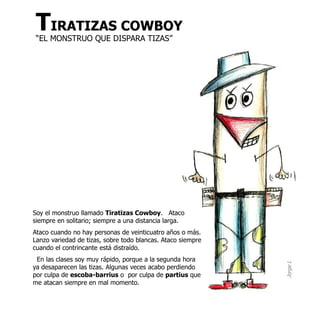 TIRATIZAS COWBOY
 “EL MONSTRUO QUE DISPARA TIZAS”




Soy el monstruo llamado Tiratizas Cowboy. Ataco
siempre en solitario; siempre a una distancia larga.
Ataco cuando no hay personas de veinticuatro años o más.
Lanzo variedad de tizas, sobre todo blancas. Ataco siempre
cuando el contrincante está distraído.
 En las clases soy muy rápido, porque a la segunda hora



                                                             Jorge L
ya desaparecen las tizas. Algunas veces acabo perdiendo
por culpa de escoba-barrius o por culpa de partius que
me atacan siempre en mal momento.
 