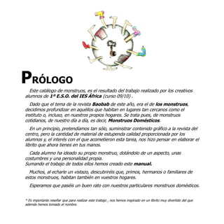 PRÓLOGO
  Este catálogo de monstruos, es el resultado del trabajo realizado por los creativos
alumnos de 1º E.S.O. del IES África (curso 09/10) .
  Dado que el tema de la revista Baobab de este año, era el de los monstruos,
decidimos profundizar en aquéllos que habitan en lugares tan cercanos como el
instituto o, incluso, en nuestros propios hogares. Se trata pues, de monstruos
cotidianos, de nuestro día a día, es decir, Monstruos Domésticos.
   En un principio, pretendíamos tan sólo, suministrar contenido gráfico a la revista del
centro, pero la cantidad de material de estupenda calidad proporcionada por los
alumnos y, el interés con el que acometieron esta tarea, nos hizo pensar en elaborar el
librito que ahora tienes en tus manos.
  Cada alumno ha ideado su propio monstruo, dotándolo de un aspecto, unas
costumbres y una personalidad propia.
Sumando el trabajo de todos ellos hemos creado este manual.
  Muchos, al echarle un vistazo, descubriréis que, primos, hermanos o familiares de
estos monstruos, habitan también en vuestros hogares.
  Esperamos que paséis un buen rato con nuestros particulares monstruos domésticos.


* Es importante reseñar que para realizar este trabajo , nos hemos inspirado en un librito muy divertido del que
además hemos tomado el nombre.
 