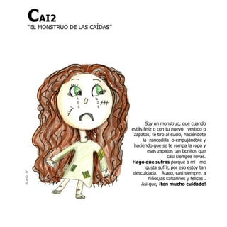 CAI2
      “EL MONSTRUO DE LAS CAÍDAS”




                                           Soy un monstruo, que cuando
                                    estás feliz o con tu nuevo vestido o
                                     zapatos, te tiro al suelo, haciéndote
                                          la zancadilla o empujándote y
                                     haciendo que se te rompa la ropa y
                                             esos zapatos tan bonitos que
                                                       casi siempre llevas.
                                    Hago que sufras porque a mí me
                                            gusta sufrir, por eso estoy tan
                                     descuidada. Ataco, casi siempre, a
Noelia H




                                             niños/as saltarines y felices .
                                         Así que, ¡ten mucho cuidado!
 