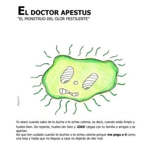 EL DOCTOR APESTUS
  “EL MONSTRUO DEL OLOR PESTILENTE”
Miguel P




Yo ataco cuando sales de la ducha o te echas colonia, es decir, cuando estás limpio y
hueles bien. De repente, hueles tan bien y ¡ZAS! Llegas con tu familia o amigos y se
apartan.
Así que ten cuidado cuando te duches o te eches colonia porque me pego a ti como
una losa y hasta que no llegues a casa no dejarás de oler mal.
 