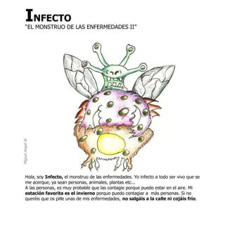 INFECTO
       “EL MONSTRUO DE LAS ENFERMEDADES II”
Miguel Angel Al




       Hola, soy Infecto, el monstruo de las enfermedades. Yo infecto a todo ser vivo que se
       me acerque, ya sean personas, animales, plantas etc...
       A las personas, es muy probable que las contagie porque puedo estar en el aire. Mi
       estación favorita es el invierno porque puedo contagiar a más personas. Si no
       queréis que os pille unas de mis enfermedades, no salgáis a la calle ni cojáis frío.
 
