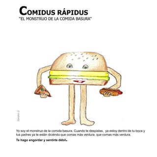 COMIDUS RÁPIDUS
      “EL MONSTRUO DE LA COMIDA BASURA”
Sandra G




Yo soy el monstruo de la comida basura. Cuando te despistas, ya estoy dentro de tu boca y
tus padres ya te están diciéndo que comas más verdura. que comas más verdura.
Te hago engordar y sentirte débil.
 