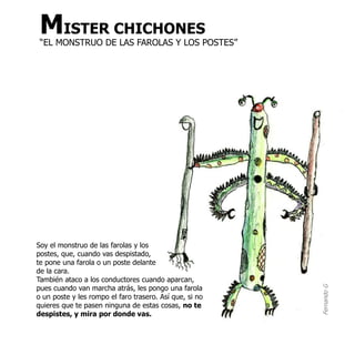 MISTER CHICHONES
 “EL MONSTRUO DE LAS FAROLAS Y LOS POSTES”




Soy el monstruo de las farolas y los
postes, que, cuando vas despistado,
te pone una farola o un poste delante
de la cara.
También ataco a los conductores cuando aparcan,
pues cuando van marcha atrás, les pongo una farola




                                                         Fernando G
o un poste y les rompo el faro trasero. Así que, si no
quieres que te pasen ninguna de estas cosas, no te
despistes, y mira por donde vas.
 