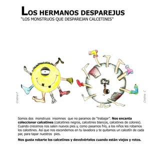 LOS HERMANOS DESPAREJUS
             “LOS MONSTRUOS QUE DESPAREJAN CALCETINES”




                                                                                             Cristina C
Cristina F




       Somos dos monstruos insomnes que no paramos de “trabajar”. Nos encanta
       coleccionar calcetines (calcetines negros, calcetines blancos, calcetines de colores).
       Cuando crecemos nos salen nuevos pies y, como pasamos frío, a los niños les robamos
       los calcetines. Así que nos escondemos en tu lavadora y te quitamos un calcetín de cada
       par, para tapar nuestros pies.
       Nos gusta robarte los calcetines y devolvértelos cuando están viejos y rotos.
 