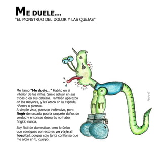 ME DUELE…
“EL MONSTRUO DEL DOLOR Y LAS QUEJAS”




Me llamo “Me duele…” Habito en el




                                             Pedro G
interior de los niños. Suelo actuar en sus
tripas o en sus cabezas. También aparezco
en los mayores, y les ataco en la espalda,
riñones o piernas.
A simple vista, parezco inofensivo, pero
fingir demasiado podría causarte daños de
verdad y entonces desearás no haber
fingido nunca.
Soy fácil de domesticar, pero lo único
que consigues con esto es un viaje al
hospital, porque cojo tanta confianza que
me alojo en tu cuerpo.
 