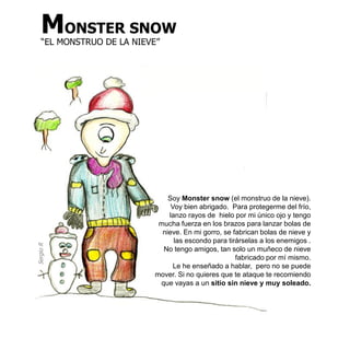 MONSTER SNOW
    “EL MONSTRUO DE LA NIEVE”




                                Soy Monster snow (el monstruo de la nieve).
                                 Voy bien abrigado. Para protegerme del frío,
                                lanzo rayos de hielo por mi único ojo y tengo
                             mucha fuerza en los brazos para lanzar bolas de
                              nieve. En mi gorro, se fabrican bolas de nieve y
                                  las escondo para tirárselas a los enemigos .
Sergio R




                              No tengo amigos, tan solo un muñeco de nieve
                                                      fabricado por mí mismo.
                                  Le he enseñado a hablar, pero no se puede
                            mover. Si no quieres que te ataque te recomiendo
                             que vayas a un sitio sin nieve y muy soleado.
 