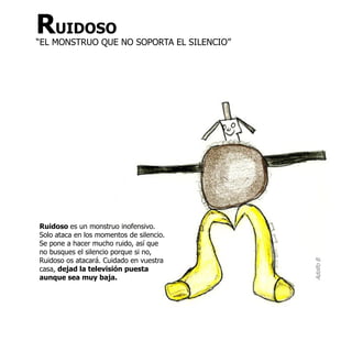 RUIDOSO
“EL MONSTRUO QUE NO SOPORTA EL SILENCIO”




Ruidoso es un monstruo inofensivo.
Solo ataca en los momentos de silencio.
Se pone a hacer mucho ruido, así que
no busques el silencio porque si no,
Ruidoso os atacará. Cuidado en vuestra




                                           Adolfo B
casa, dejad la televisión puesta
aunque sea muy baja.
 