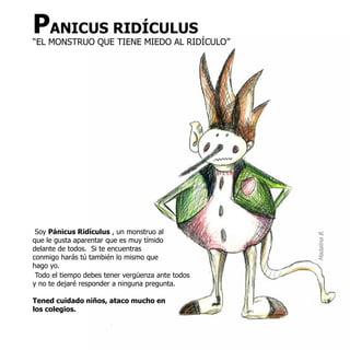 PANICUS RIDÍCULUS
“EL MONSTRUO QUE TIENE MIEDO AL RIDÍCULO”




 Soy Pánicus Ridículus , un monstruo al




                                                   Madalina B.
que le gusta aparentar que es muy tímido
delante de todos. Si te encuentras
conmigo harás tú también lo mismo que
hago yo.
 Todo el tiempo debes tener vergüenza ante todos
y no te dejaré responder a ninguna pregunta.

Tened cuidado niños, ataco mucho en
los colegios.
 