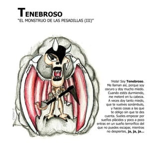 TENEBROSO
             “EL MONSTRUO DE LAS PESADILLAS (III)”




                                                               !Hola! Soy Tenebroso.
                                                             Me llaman así, porque soy
                                                           oscuro y doy mucho miedo.
                                                             Cuando estés durmiendo,
                                                              me meteré en tu cabeza.
                                                             A veces doy tanto miedo,
                                                            que te vuelves sonámbulo,
                                                               y haces cosas a las que
Cristian G




                                                               te obligo sin que te des
                                                          cuenta. Sueles empezar por
                                                        sueños plácidos y poco a poco
                                                     entras en un sueño terrorífico del
                                                     que no puedes escapar, mientras
                                                            no despiertes, ja, ja, ja…
 