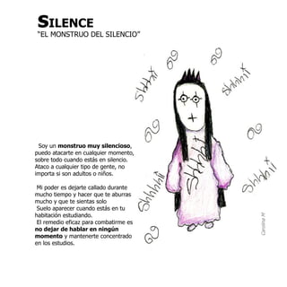 sILENCE
 “EL MONSTRUO DEL SILENCIO”




 Soy un monstruo muy silencioso,
puedo atacarte en cualquier momento,
sobre todo cuando estás en silencio.
Ataco a cualquier tipo de gente, no
importa si son adultos o niños.

 Mi poder es dejarte callado durante
mucho tiempo y hacer que te aburras
mucho y que te sientas solo
 Suelo aparecer cuando estás en tu
habitación estudiando.




                                        Carolina M
 El remedio eficaz para combatirme es
no dejar de hablar en ningún
momento y mantenerte concentrado
en los estudios.
 