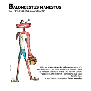 BALONCESTUS MANESTUS
“EL MONSTRUO DEL BALONCESTO”
Daniel M




                         Hola, soy el monstruo del baloncesto (deporte).
                     Solamente ataco a los niños y niñas que no hacen nada
                        de deporte o se quedan en sus casa jugando con los
                          videojuegos. Me gusta ver a gente sana, que haga
                                                              deporte etc...
                               si queréis que no aparezca, haced deporte.
 