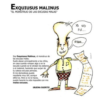 EXQUIUSUS MALINUS
“EL MONSTRUO DE LAS EXCUSAS MALAS”




                                            Laura P
 Soy Exquiusus Malinus, el monstruo de
 las excusas malas.
 Suelo atacar principalmente a los niños,
 en casa cuando rompen algo o en la
 escuela cuando se te olvidan los deberes
 o el material, haciendo que surjan de
 tu cabeza excusas penosas.
 Si me domesticas puedo
 resultarte muy útil, aunque
 difícil es. Pero si no lo haces,
 puedo hacerte la vida imposible con mis
 malas excusas.

                      ¡BUENA SUERTE!
 