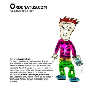 ORDENATUS.COM
“EL CIBERMONSTRUO”




Soy un cibermonstruo.
Te ataco cuando estás en tu cuarto solo y te        da
por encender el ordenador. Pero, sobre todo, suelo
atacar cuando te pones a hacer los deberes en tu
escritorio. Te saludo desde el ordenador y una vez




                                                         Diana C
que entras es muy difícil salir. Aunque quieras hacer
tus deberes te ataco hasta ya no resistir las
tentaciones: Tuenti, messenger, metros,etc.
Soy Ordenatus.com, el peor aliado de los padres y
profesores. Aunque parezca débil debes tener
cuidado.
 