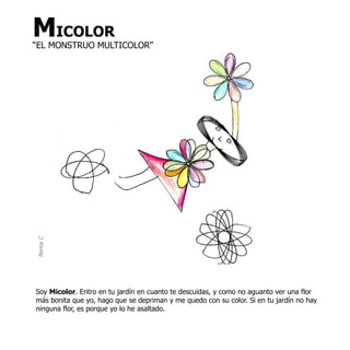 MICOLOR
“EL MONSTRUO MULTICOLOR”
Nerea C




Soy Micolor. Entro en tu jardín en cuanto te descuidas, y como no aguanto ver una flor
más bonita que yo, hago que se depriman y me quedo con su color. Si en tu jardín no hay
ninguna flor, es porque yo lo he asaltado.
 