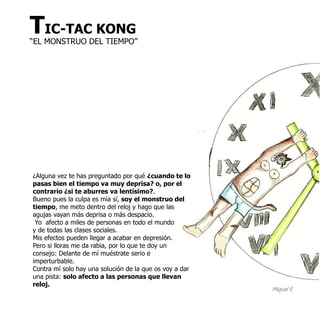 TIC-TAC KONG
“EL MONSTRUO DEL TIEMPO”




¿Alguna vez te has preguntado por qué ¿cuando te lo
pasas bien el tiempo va muy deprisa? o, por el
contrario ¿si te aburres va lentísimo?.
Bueno pues la culpa es mía sí, soy el monstruo del
tiempo, me meto dentro del reloj y hago que las
agujas vayan más deprisa o más despacio.
 Yo afecto a miles de personas en todo el mundo
y de todas las clases sociales.
Mis efectos pueden llegar a acabar en depresión.
Pero si lloras me da rabia, por lo que te doy un
consejo: Delante de mí muéstrate serio e
imperturbable.
Contra mí solo hay una solución de la que os voy a dar
una pista: solo afecto a las personas que llevan
reloj.
                                                         Miguel E
 