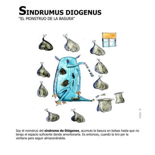 SINDRUMUS DIOGENUS
 “EL MONSTRUO DE LA BASURA”




                                                                                 Víctor R
Soy el monstruo del síndrome de Diógenes, acumulo la basura en bolsas hasta que no
tengo el espacio suficiente donde amontonarla. Es entonces, cuando la tiro por la
ventana para seguir almacenándola.
 