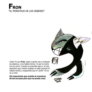 FRON
“EL MONSTRUO DE LOS DEBERES”




¡Hola! Yo soy Fron, ataco cuando vais a empezar




                                                    Victor V
los deberes, o los habéis hecho. Yo por la noche
me los como. Cuando os levantáis para ir al cole,
descubrís que vuestro trabajo no está (aunque lo
habías hecho) y sospecháis que el “profe” no os
va a creer.
(Es importante que aviséis al monstruo
de las excusas para que os preste una)
 